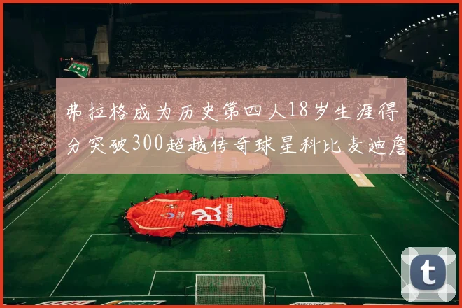 弗拉格成为历史第四人18岁生涯得分突破300超越传奇球星科比麦迪詹姆斯