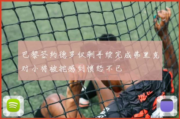 巴黎签约德罗仅剩手续完成弗里克对小将被挖感到愤怒不已