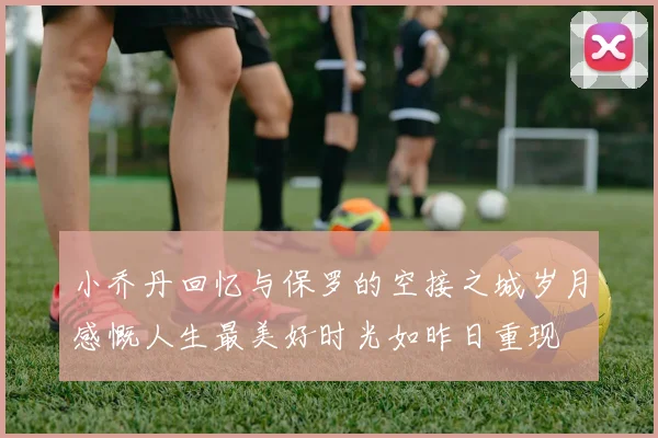 小乔丹回忆与保罗的空接之城岁月感慨人生最美好时光如昨日重现